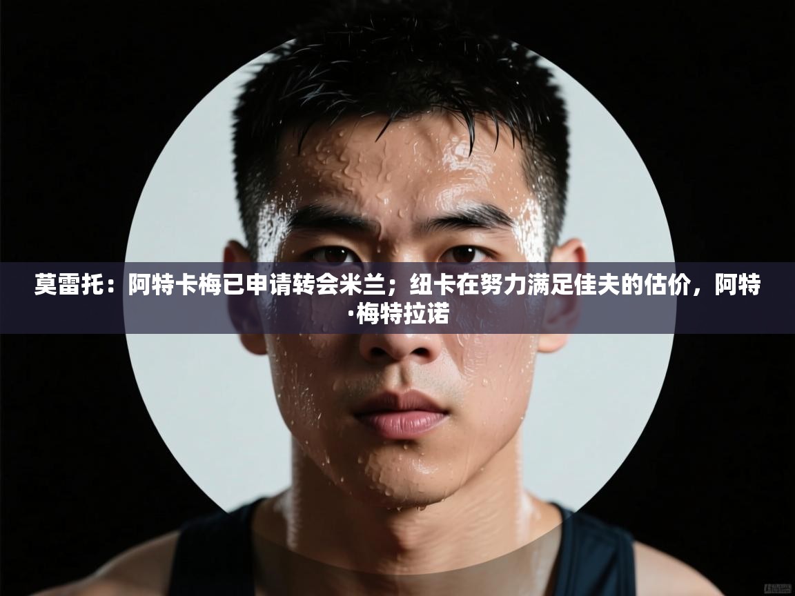 爱游戏体育官网-莫雷托：阿特卡梅已申请转会米兰；纽卡在努力满足佳夫的估价，阿特·梅特拉诺  第3张