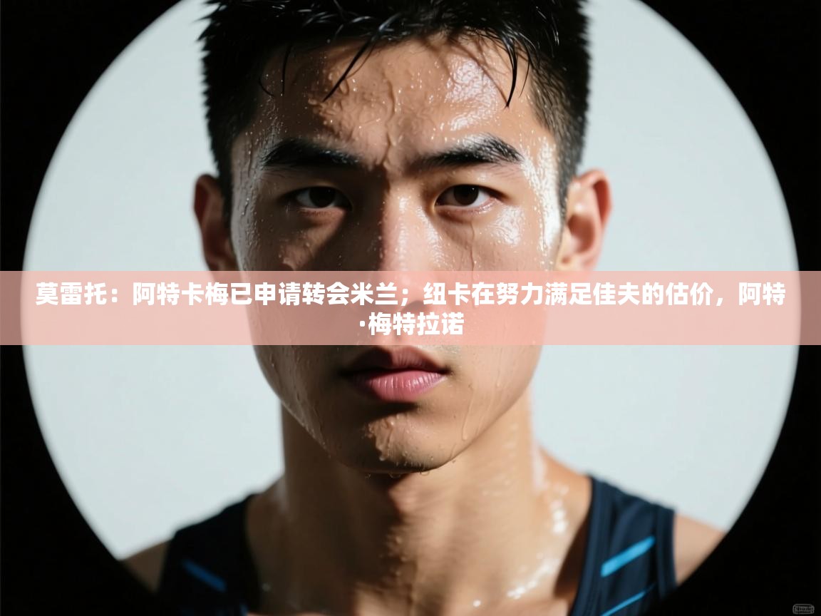 爱游戏体育官网-莫雷托：阿特卡梅已申请转会米兰；纽卡在努力满足佳夫的估价，阿特·梅特拉诺  第4张