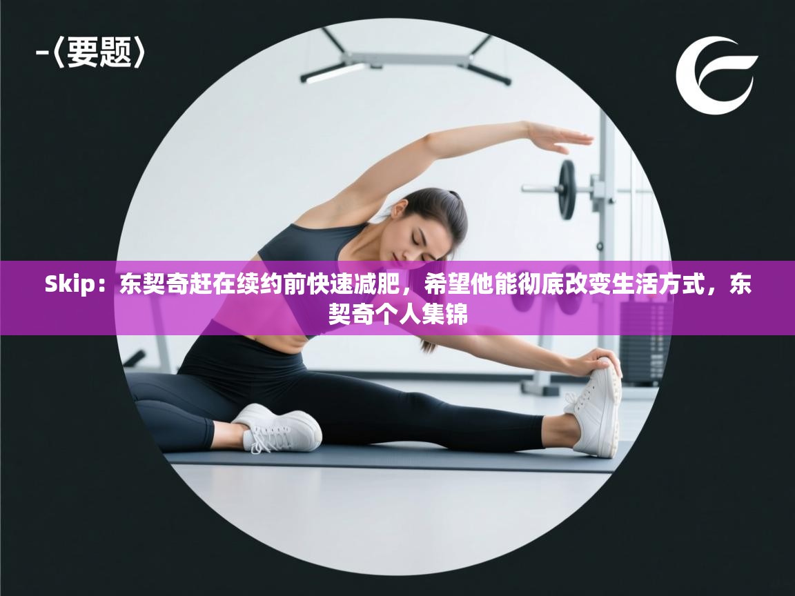 爱游戏娱乐赞助罗马02-Skip:东契奇赶在续约前快速减肥,希望他能彻底改变生活方式,东契奇个人集锦 第4张