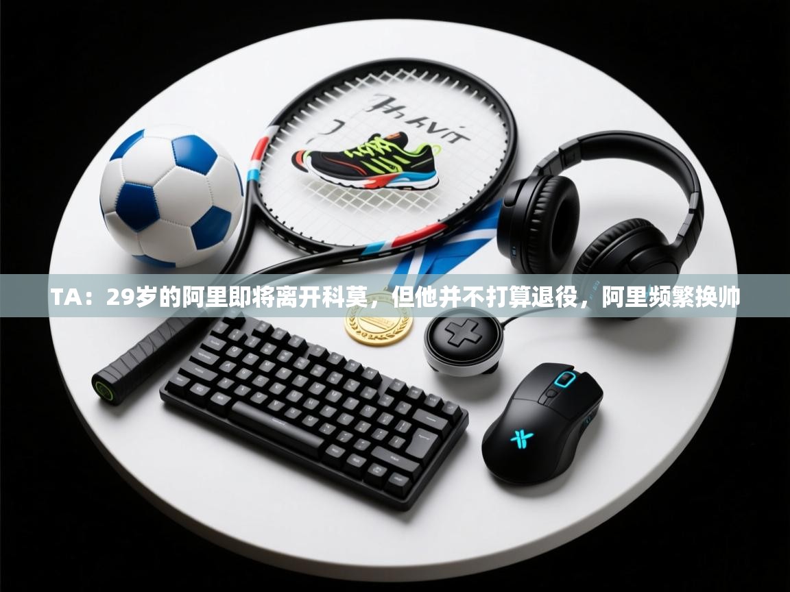 爱游戏娱乐登录-TA：29岁的阿里即将离开科莫，但他并不打算退役，阿里频繁换帅  第1张