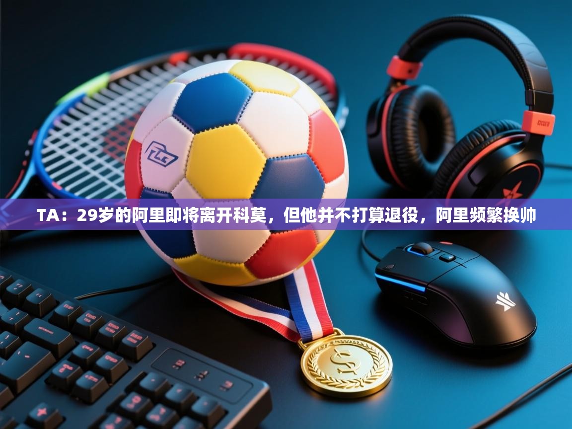 爱游戏娱乐登录-TA：29岁的阿里即将离开科莫，但他并不打算退役，阿里频繁换帅  第3张