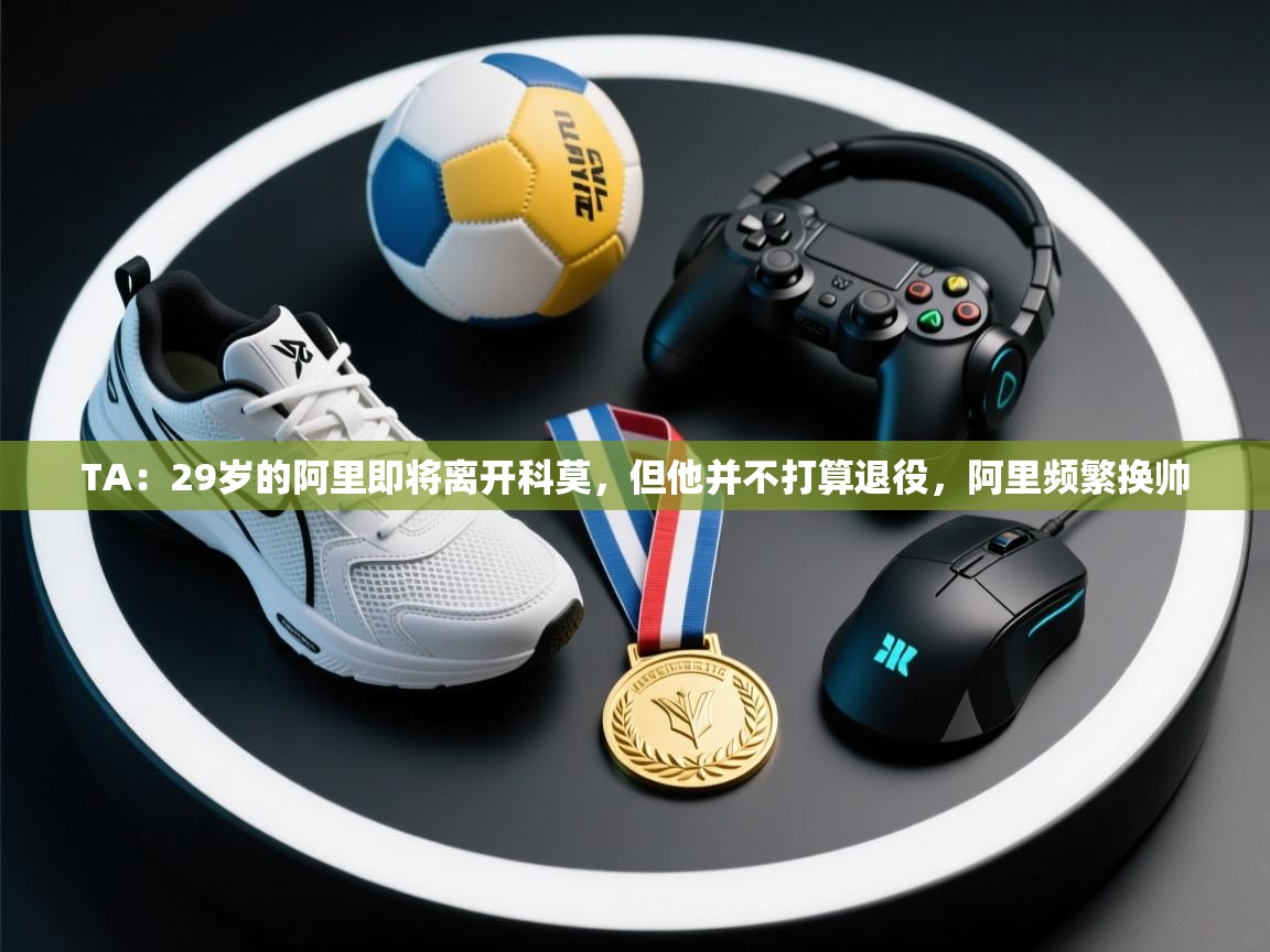 爱游戏娱乐登录-TA：29岁的阿里即将离开科莫，但他并不打算退役，阿里频繁换帅  第2张