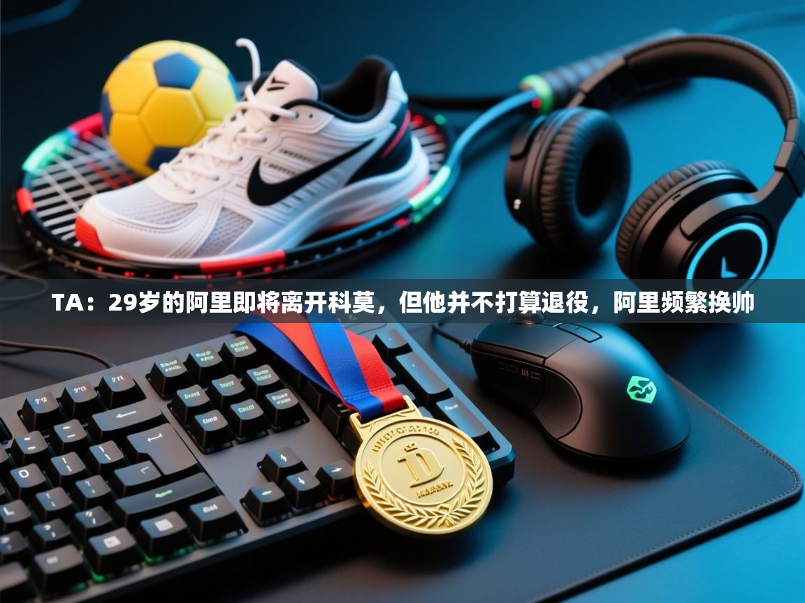 爱游戏娱乐登录-TA：29岁的阿里即将离开科莫，但他并不打算退役，阿里频繁换帅  第4张