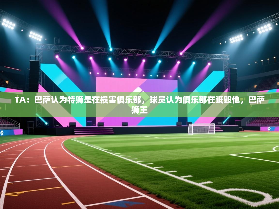 爱游体育直播app-TA：巴萨认为特狮是在损害俱乐部，球员认为俱乐部在诋毁他，巴萨狮王  第2张