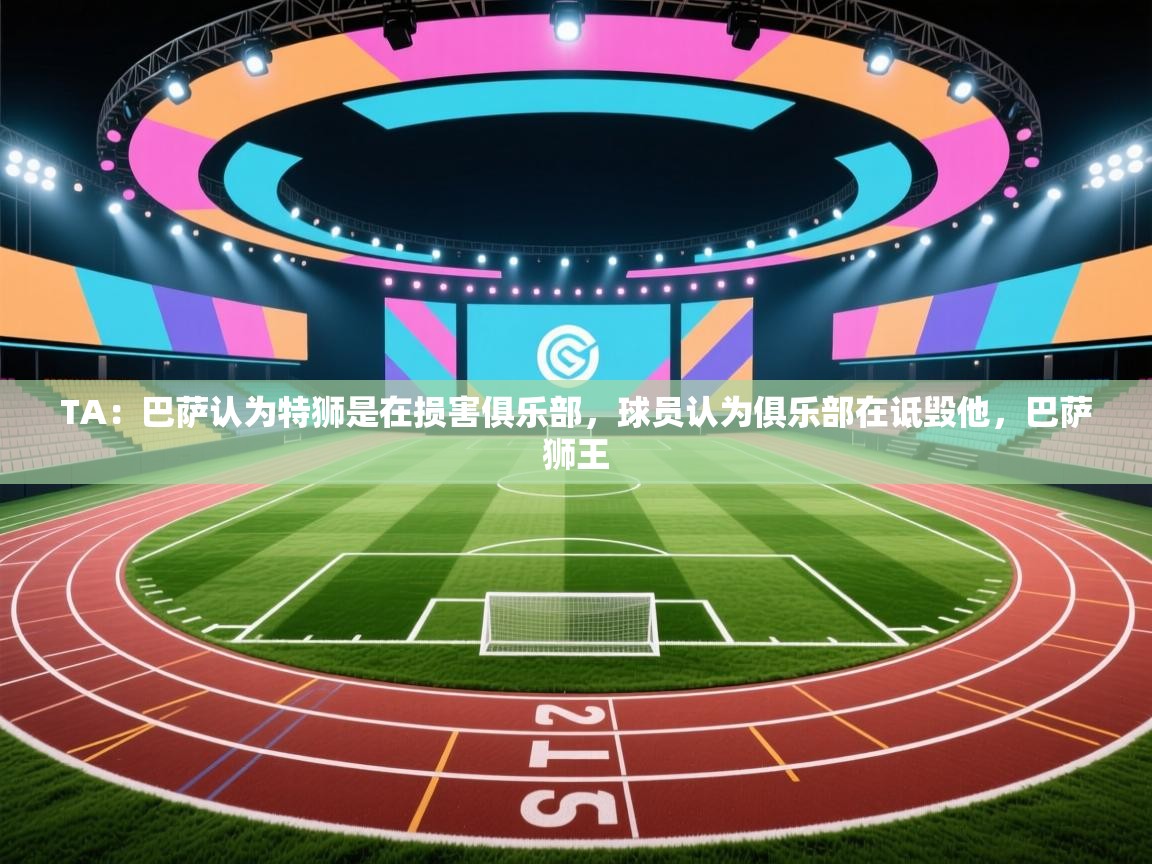 爱游体育直播app-TA：巴萨认为特狮是在损害俱乐部，球员认为俱乐部在诋毁他，巴萨狮王  第4张